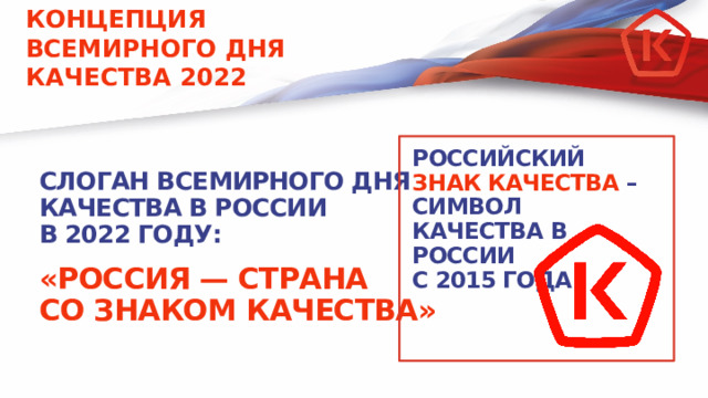 КОНЦЕПЦИЯ ВСЕМИРНОГО ДНЯ КАЧЕСТВА 2022 РОССИЙСКИЙ ЗНАК КАЧЕСТВА – СИМВОЛ КАЧЕСТВА В РОССИИ  С 2015 ГОДА СЛОГАН ВСЕМИРНОГО ДНЯ КАЧЕСТВА В РОССИИ В 2022 ГОДУ:  «РОССИЯ — СТРАНА  СО ЗНАКОМ КАЧЕСТВА» 