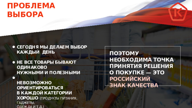 ПРОБЛЕМА ВЫБОРА СЕГОДНЯ МЫ ДЕЛАЕМ ВЫБОР КАЖДЫЙ ДЕНЬ  НЕ ВСЕ ТОВАРЫ БЫВАЮТ ОДИНАКОВО НУЖНЫМИ И ПОЛЕЗНЫМИ  НЕВОЗМОЖНО ОРИЕНТИРОВАТЬСЯ В КАЖДОЙ КАТЕГОРИИ ХОРОШО (ПРОДУКТЫ ПИТАНИЯ, ГАДЖЕТЫ, ОДЕЖДА И Т.Д.) ПОЭТОМУ НЕОБХОДИМА ТОЧКА ПРИНЯТИЯ РЕШЕНИЯ О ПОКУПКЕ — ЭТО РОССИЙСКИЙ ЗНАК КАЧЕСТВА 