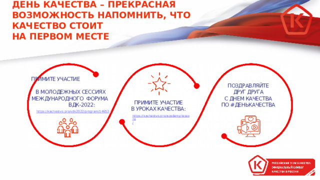 ДЕНЬ КАЧЕСТВА – ПРЕКРАСНАЯ ВОЗМОЖНОСТЬ НАПОМНИТЬ, ЧТО КАЧЕСТВО СТОИТ  НА ПЕРВОМ МЕСТЕ ПРИМИТЕ УЧАСТИЕ  В МОЛОДЕЖНЫХ СЕССИЯХ МЕЖДУНАРОДНОГО ФОРУМА ВДК-2022: ПОЗДРАВЛЯЙТЕ ДРУГ ДРУГА С ДНЕМ КАЧЕСТВА ПО #ДЕНЬКАЧЕСТВА ПРИМИТЕ УЧАСТИЕ В УРОКАХ КАЧЕСТВА: https:// kachestvo.pro/vdk2022/program/14653 / ,  https://kachestvo.pro/academy/lessons /  