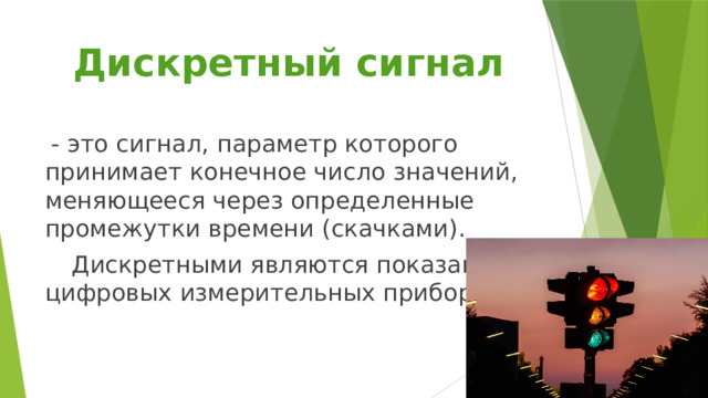 Дискретный сигнал  - это сигнал, параметр которого принимает конечное число значений, меняющееся через определенные промежутки времени (скачками).  Дискретными являются показания цифровых измерительных приборов. 