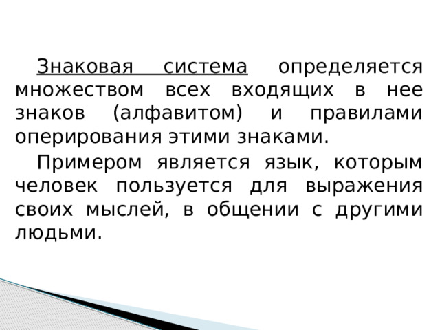  Знаковая система определяется множеством всех входящих в нее знаков (алфавитом) и правилами оперирования этими знаками.  Примером является язык, которым человек пользуется для выражения своих мыслей, в общении с другими людьми. 