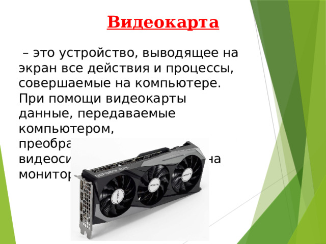 Видеокарта  – это устройство, выводящее на экран все действия и процессы, совершаемые на компьютере. При помощи видеокарты данные, передаваемые компьютером, преобразовываются в видеосигнал и передаются на монитор. 