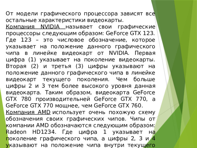 От модели графического процессора зависят все остальные характеристики видеокарты. Компания NVIDIA называет свои графические процессоры следующим образом: GeForce GTX 123. Где 123 – это числовое обозначение, которое указывает на положение данного графического чипа в линейке видеокарт от NVIDIA. Первая цифра (1) указывает на поколение видеокарты. Вторая (2) и третья (3) цифры указывают на положение данного графического чипа в линейке видеокарт текущего поколения. Чем больше цифры 2 и 3 тем более высокого уровня данная видеокарта. Таким образом, видеокарта GeForce GTX 780 производительней GeForce GTX 770, а GeForce GTX 770 мощнее, чем GeForce GTX 760. Компания AMD  использует очень похожую схему обозначения своих графических чипов. Чипы от компании AMD обозначаются следующим образом: Radeon HD1234. Где цифра 1 указывает на поколение графического чипа, а цифры 2, 3 и 4 указывают на положение чипа внутри текущего поколения. 