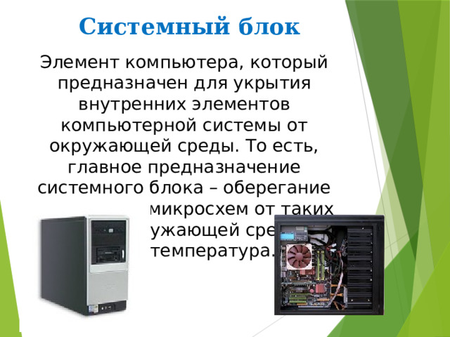 Системный блок Элемент компьютера, который предназначен для укрытия внутренних элементов компьютерной системы от окружающей среды. То есть, главное предназначение системного блока – оберегание внутренних микросхем от таких факторов окружающей среды, как пыль, температура. 