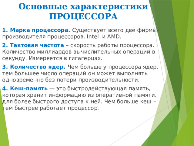 Основные характеристики ПРОЦЕССОРА 1. Марка процессора . Существует всего две фирмы-производителя процессоров. Intel и AMD. 2. Тактовая частота – скорость работы процессора. Количество миллиардов вычислительных операций в секунду. Измеряется в гигагерцах. 3. Количество ядер.  Чем больше у процессора ядер, тем большее число операций он может выполнять одновременно без потери производительности.  4. Кеш-память — это быстродействующая память, которая хранит информацию из оперативной памяти, для более быстрого доступа к ней. Чем больше кеш – тем быстрее работает процессор.   