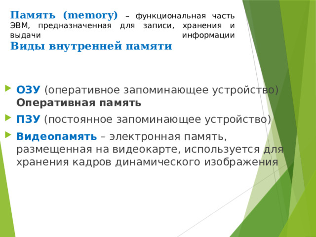 Память (memory)  – функциональная часть ЭВМ, предназначенная для записи, хранения и выдачи информации  Виды внутренней памяти ОЗУ (оперативное запоминающее устройство) Оперативная память ПЗУ (постоянное запоминающее устройство) Видеопамять  – электронная память, размещенная на видеокарте, используется для хранения кадров динамического изображения  