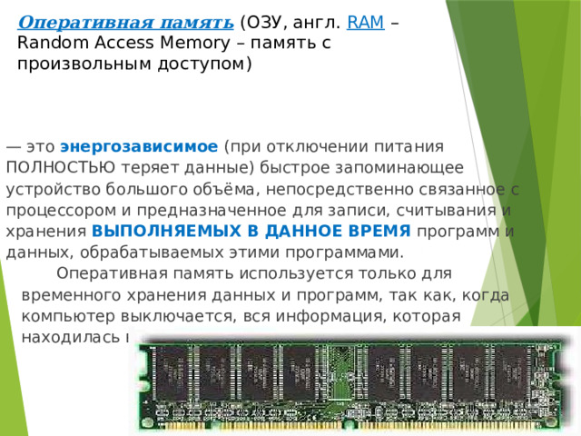 Оперативная память  (ОЗУ, англ. RAM –Random Access Memory – память с произвольным доступом) — это энергозависимое  (при отключении питания ПОЛНОСТЬЮ теряет данные) быстрое запоминающее устройство большого объёма, непосредственно связанное с процессором и предназначенное для записи, считывания и хранения ВЫПОЛНЯЕМЫХ В ДАННОЕ ВРЕМЯ программ и данных, обрабатываемых этими программами.  Оперативная память используется только для временного хранения данных и программ, так как, когда компьютер выключается, вся информация, которая находилась в ОЗУ, удаляется. 