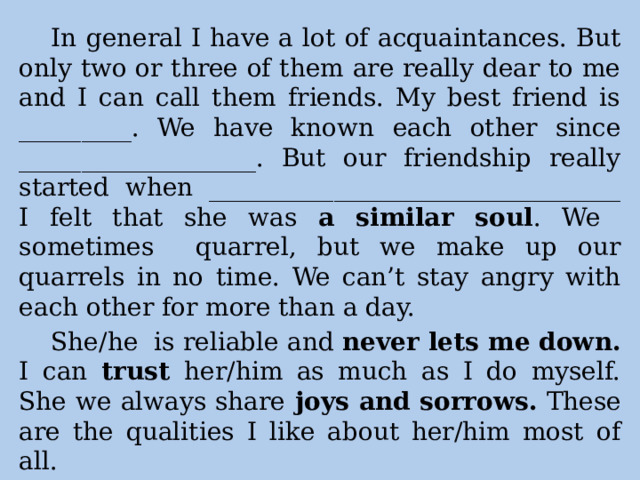 In general I have a lot of acquaintances. But only two or three of them are really dear to me and I can call them friends. My best friend is _________. We have known each other since ___________________. But our friendship really started when _________________________________ I felt that she was a similar soul . We sometimes quarrel, but we make up our quarrels in no time. We can’t stay angry with each other for more than a day. She/he is reliable and never lets me down. I can trust her/him as much as I do myself. She we always share joys and sorrows. These are the qualities I like about her/him most of all. 