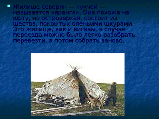 Жилище северян — чукчей — называется «яранга». Она похожа на юрту, но островерхая, состоит из шестов, покрытых оленьими шкурами. Это жилище, как и вигвам, в случае переезда можно было легко разобрать, перевезти, а потом собрать заново.   