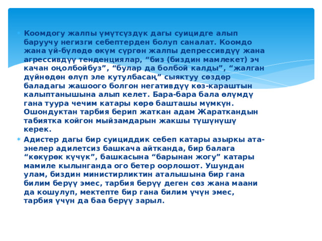 Коомдогу жалпы үмүтсүздүк дагы суицидге алып баруучу негизги себептерден болуп саналат. Коомдо жана үй-бүлөдө өкүм сүргөн жалпы депрессивдүү жана агрессивдүү тенденциялар, “биз (биздин мамлекет) эч качан оңолбойбуз”, “булар да болбой калды”, “жалган дүйнөдөн өлүп эле кутулбасаң” сыяктуу сөздөр баладагы жашоого болгон негативдүү көз-караштын калыптанышына алып келет. Бара-бара бала өлүмдү гана туура чечим катары көрө башташы мүмкүн. Ошондуктан тарбия берип жаткан адам Жараткандын табиятка койгон мыйзамдарын жакшы түшүнүшү керек. Адистер дагы бир суициддик себеп катары азыркы ата-энелер адилетсиз башкача айтканда, бир балага “көкүрөк күчүк”, башкасына “барынан жогу” катары мамиле кылынганда ого бетер оорлошот. Ушундан улам, биздин министирликтин аталышына бир гана билим берүү эмес, тарбия берүү деген сөз жана маани да кошулуп, мектепте бир гана билим үчүн эмес, тарбия үчүн да баа берүү зарыл. 