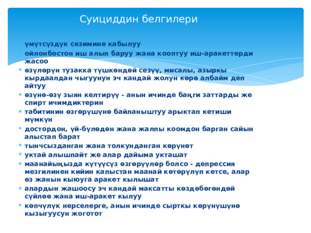 Суициддин белгилери үмүтсүздүк сезимине кабылуу ойлонбостон иш алып баруу жана кооптуу иш-аракеттерди жасоо өзүлөрүн тузакка түшкөндөй сезүү, мисалы, азыркы кырдаалдан чыгуунун эч кандай жолун көрө албайм деп айтуу өзүнө-өзү зыян келтирүү - анын ичинде баңги заттарды же спирт ичимдиктерин табитинин өзгөрүшүнө байланыштуу арыктап кетиши мүмкүн достордон, үй-бүлөдөн жана жалпы коомдон барган сайын алыстап барат тынчсызданган жана толкунданган көрүнөт уктай алышпайт же алар дайыма укташат маанайыңызда күтүүсүз өзгөрүүлөр болсо - депрессия мезгилинен кийин капыстан маанай көтөрүлүп кетсе, алар өз жанын кыюуга аракет кылышат алардын жашоосу эч кандай максатты көздөбөгөндөй сүйлөө жана иш-аракет кылуу көпчүлүк нерселерге, анын ичинде сырткы көрүнүшүнө кызыгуусун жоготот 