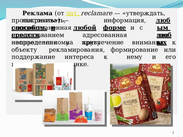 Реклама (от лат. reclamare — «утверждать,  выкрикивать, протестовать»)  —  информация,  распространенная л юб ы м  л юб ы х способом,  в  любой  форме  и  с  использованием с р е д с тв ,  а др есо в а н н а я  н ео п ре д е л е н ному  к ругу л иц  и направленная на привлечение внимания к объекту рекламирования, формирование или поддержание интереса к нему и его продвижение на рынке.  
