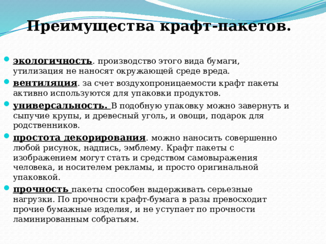 Преимущества крафт-пакетов.     экологичность . производство этого вида бумаги, утилизация не наносят окружающей среде вреда. вентиляция . за счет воздухопроницаемости крафт пакеты активно используются для упаковки продуктов. универсальность. В подобную упаковку можно завернуть и сыпучие крупы, и древесный уголь, и овощи, подарок для родственников. простота декорирования . можно наносить совершенно любой рисунок, надпись, эмблему. Крафт пакеты с изображением могут стать и средством самовыражения человека, и носителем рекламы, и просто оригинальной упаковкой. прочность пакеты способен выдерживать серьезные нагрузки. По прочности крафт-бумага в разы превосходит прочие бумажные изделия, и не уступает по прочности ламинированным собратьям. 