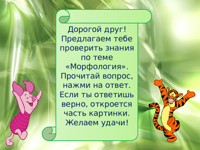 Дорогой друг! Предлагаем тебе проверить знания по теме «Морфология». Прочитай вопрос, нажми на ответ. Если ты ответишь верно, откроется часть картинки. Желаем удачи! 