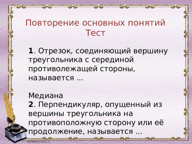 Повторение основных понятий Тест 1 . Отрезок, соединяющий вершину треугольника с серединой противолежащей стороны, называется ...  Медиана 2 . Перпендикуляр, опущенный из вершины треугольника на противоположную сторону или её продолжение, называется ...  Высота 