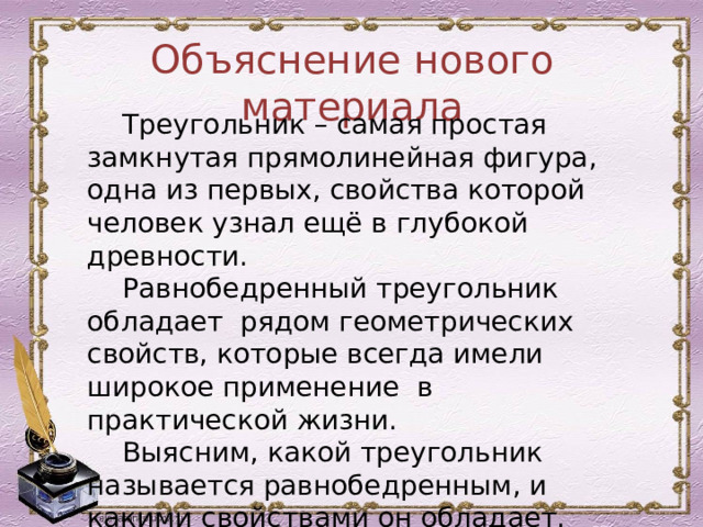 Объяснение нового материала  Треугольник – самая простая замкнутая прямолинейная фигура, одна из первых, свойства которой человек узнал ещё в глубокой древности.  Равнобедренный треугольник обладает рядом геометрических свойств, которые всегда имели широкое применение в практической жизни.  Выясним, какой треугольник называется равнобедренным, и какими свойствами он обладает. 