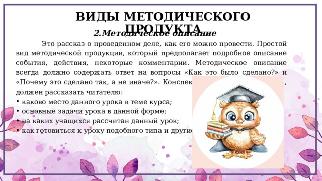 ВИДЫ МЕТОДИЧЕСКОГО ПРОДУКТА 2.Методическое описание  Это рассказ о проведенном деле, как его можно провести. Простой вид методической продукции, который предполагает подробное описание события, действия, некоторые комментарии. Методическое описание всегда должно содержать ответ на вопросы «Как это было сделано?» и «Почему это сделано так, а не иначе?». Конспект, чтобы стать методикой, должен рассказать читателю: каково место данного урока в теме курса; основные задачи урока в данной форме; на каких учащихся рассчитан данный урок; как готовиться к уроку подобного типа и другие. 