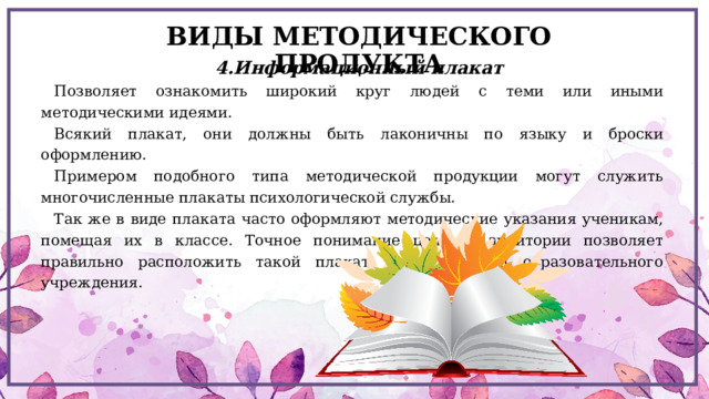 ВИДЫ МЕТОДИЧЕСКОГО ПРОДУКТА 4.Информационный плакат Позволяет ознакомить широкий круг людей с теми или иными методическими идеями. Всякий плакат, они должны быть лаконичны по языку и броски оформлению. Примером подобного типа методической продукции могут служить многочисленные плакаты психологической службы. Так же в виде плаката часто оформляют методические указания ученикам, помещая их в классе. Точное понимание целевой аудитории позволяет правильно расположить такой плакат на территории образовательного учреждения. 