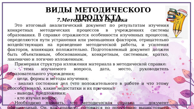 ВИДЫ МЕТОДИЧЕСКОГО ПРОДУКТА 7.Методическая справка Это итоговый аналитический документ по результатам изучения конкретных методических процессов в учреждениях системы образования. В справке отражаются особенности изученных процессов, определяются пути устранения или уменьшения факторов, отрицательно воздействующих на проведение методической работы, и усиления факторов, влияющих положительно. Подготовленный документ должен быть объективным, обоснованным, конкретным, системным, кратко, лаконично и логично изложенным. Примерная структура изложения материала в методической справке: - тема изучаемого вопроса, дата, место, руководитель образовательного учреждения; - цели, формы и методы изучения; - анализ состояния дел (что положительного в работе и что этому способствовало, какие недостатки и их причины); - выводы, предложения; - кто изучал вопрос. Необходимо помнить, что методическая справка — документ официальный. Он, как правило, готовится по поручению вышестоящей организации, либо по просьбе самого образовательного учреждения 