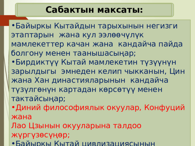 Сабактын максаты: Байыркы Кытайдын тарыхынын негизги этаптарын жана кул ээлөөчүлүк мамлекеттер качан жана кандайча пайда болгону менен таанышасыңар; Бирдиктүү Кытай мамлекетин түзүүнүн зарылдыгы эмнеден келип чыкканын, Цин жана Хан династияларынын кандайча түзүлгөнүн картадан көрсөтүү менен тактайсыңар; Диний философиялык окуулар, Конфуций жана Лао Цзынын окууларына талдоо жүргүзөсүңөр; Байыркы Кытай цивлизациясынын өзгөчөлүктөрүн жана тарыхый маанисин аныктайсыңар; 