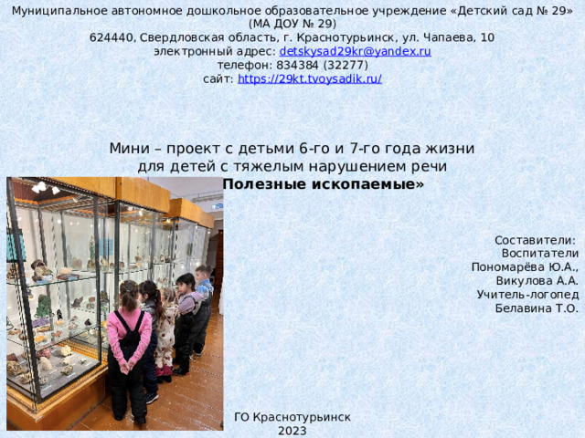 Муниципальное автономное дошкольное образовательное учреждение «Детский сад № 29» (МА ДОУ № 29) 624440, Свердловская область, г. Краснотурьинск, ул. Чапаева, 10 электронный адрес: detskysad29kr@yandex.ru телефон: 834384 (32277) сайт: https://29kt.tvoysadik.ru/           Мини – проект с детьми 6-го и 7-го года жизни для детей с тяжелым нарушением речи Тема: «Полезные ископаемые»        Составители:       Воспитатели        Пономарёва Ю.А.,        Викулова А.А.       Учитель-логопед        Белавина Т.О.           ГО Краснотурьинск 2023 