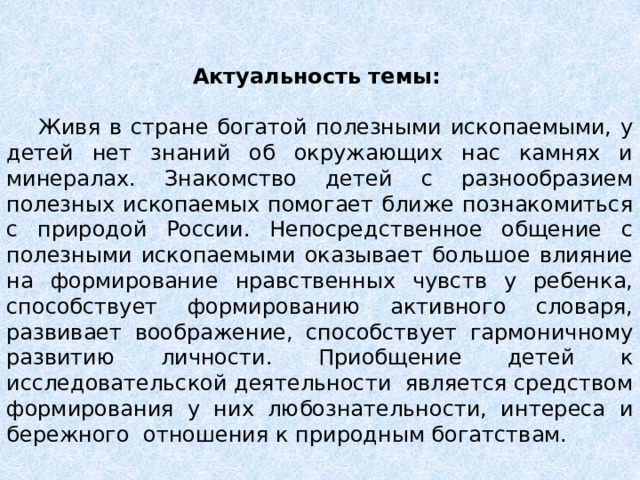 Актуальность темы:    Живя в стране богатой полезными ископаемыми, у детей нет знаний об окружающих нас камнях и минералах. Знакомство детей с разнообразием полезных ископаемых помогает ближе познакомиться с природой России. Непосредственное общение с полезными ископаемыми оказывает большое влияние на формирование нравственных чувств у ребенка, способствует формированию активного словаря, развивает воображение, способствует гармоничному развитию личности. Приобщение детей к исследовательской деятельности  является средством формирования у них любознательности, интереса и бережного  отношения к природным богатствам. 