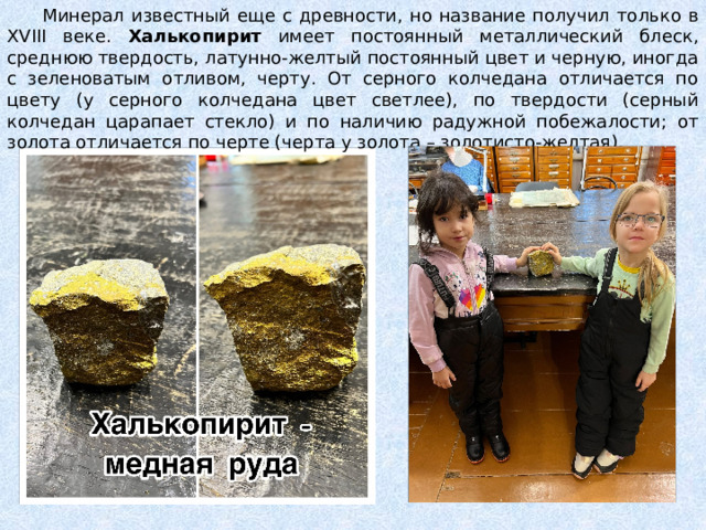  Минерал известный еще с древности, но название получил только в XVIII веке. Халькопирит имеет постоянный металлический блеск, среднюю твердость, латунно-желтый постоянный цвет и черную, иногда с зеленоватым отливом, черту. От серного колчедана отличается по цвету (у серного колчедана цвет светлее), по твердости (серный колчедан царапает стекло) и по наличию радужной побежалости; от золота отличается по черте (черта у золота – золотисто-желтая). 