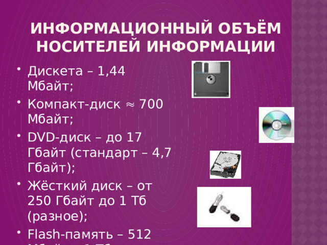 Информационный объём носителей информации Дискета – 1,44 Мбайт; Компакт-диск  700 Мбайт; DVD-диск – до 17 Гбайт (стандарт – 4,7 Гбайт); Жёсткий диск – от 250 Гбайт до 1 Тб (разное); Flash-память – 512 Мбайт – 1 Тб. 