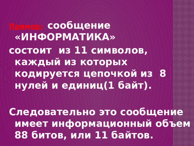 Пример:  сообщение «ИНФОРМАТИКА» состоит из 11 символов, каждый из которых кодируется цепочкой из 8 нулей и единиц(1 байт).  Следовательно это сообщение имеет информационный объем 88 битов, или 11 байтов. 