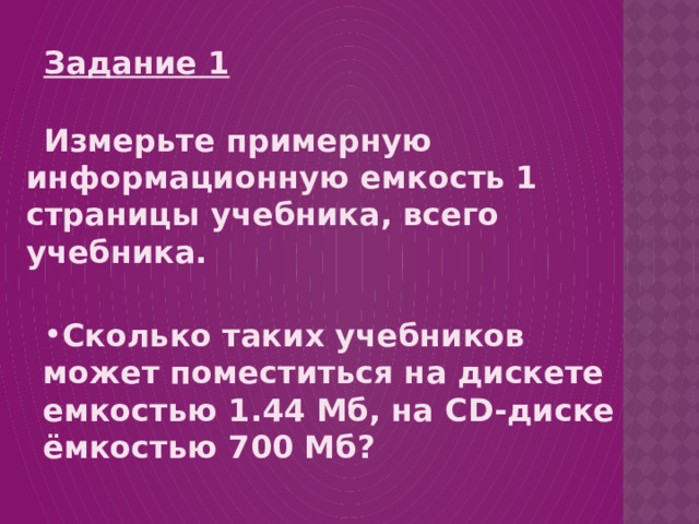 Задание 1  Измерьте примерную информационную емкость 1 страницы учебника, всего учебника.   Сколько таких учебников может поместиться на дискете емкостью 1.44 Мб, на CD- диске ёмкостью 700 Мб? 