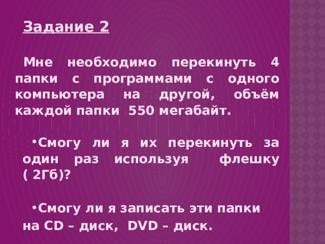 Задание 2  Мне необходимо перекинуть 4 папки с программами с одного компьютера на другой, объём каждой папки 550 мегабайт.  Смогу ли я их перекинуть за один раз используя флешку ( 2Гб)?  Смогу ли я записать эти папки на CD – диск, DVD – диск. 