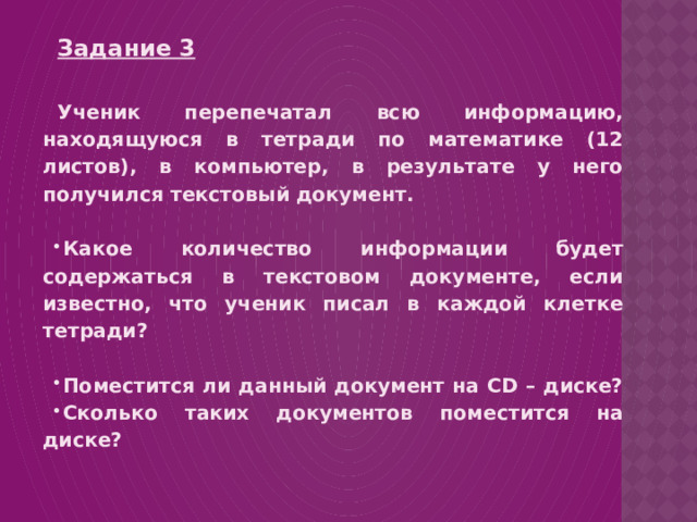 Задание 3  Ученик перепечатал всю информацию, находящуюся в тетради по математике (12 листов), в компьютер, в результате у него получился текстовый документ.  Какое количество информации будет содержаться в текстовом документе, если известно, что ученик писал в каждой клетке тетради?  Поместится ли данный документ на CD – диске? Сколько таких документов поместится на диске? 