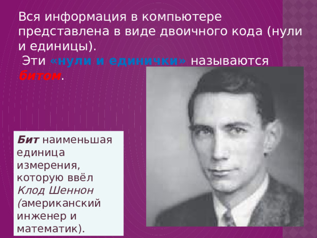 Вся информация в компьютере представлена в виде двоичного кода (нули и единицы).  Эти «нули и единички» называются битом . Бит наименьшая единица измерения, которую ввёл Клод Шеннон ( американский инженер и математик). 