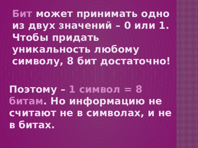 Бит может принимать одно из двух значений – 0 или 1. Чтобы придать уникальность любому символу, 8 бит достаточно!  Поэтому – 1 символ = 8 битам . Но информацию не считают не в символах, и не в битах. 
