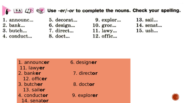 1. announc er 6. design er 11. lawy er 2. bank er 7. direct or 12. offic er 3. butch er 8. doct or 13. sail or 4. conduct or 9. explor er 14. senat or 5. decorat or 10. groc er 15. ush er 