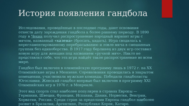 История появления гандбола Исследования, проведённые в последние годы, дают основания отнести дату зарождения гандбола к более раннему периоду. В 1890 году в  Чехии  получил распространение народный вариант игры с мячом, названный  «хазена»  (бросать, кидать). Игра сводилась к нерегламентированному перебрасыванию и ловле мяча в смешанных группах без единоборства. В 1917 году берлинец из двух игр составил новую игру для женщин под названием «ручной мяч». Никто не представлял себе, что эта игра найдёт такое распространение во всем мире. Гандбол был включен в олимпийскую программу лишь в 1972 г. на ХХ Олимпийские игры в Мюнхене. Соревнования проводились в закрытом помещении, участвовали мужские команды. Победили гандболисты Югославии. Женский гандбол впервые был включен в программу ХХI Олимпийских игр в 1976 г. в Монреале. Этот вид спорта стал наиболее популярен в странах Европы — Германии, Швеции, Франции, Испании, Дании, Норвегии, Венгрии, Хорватии, России. Среди стран за пределами Европы гандбол наиболее развит в Бразилии, Аргентине, Республике Корея, Катаре. 
