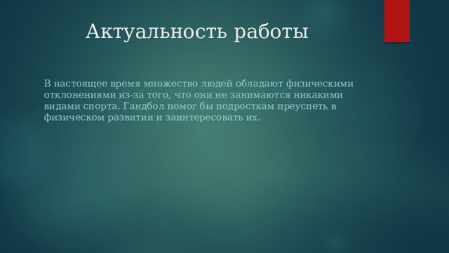 Актуальность работы В настоящее время множество людей обладают физическими отклонениями из-за того, что они не занимаются никакими видами спорта. Гандбол помог бы подросткам преуспеть в физическом развитии и заинтересовать их. 