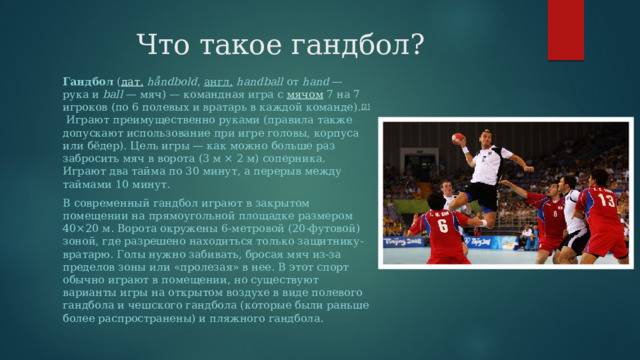 Что такое гандбол? Гандбол  ( дат.   håndbold ,  англ.   handball  от  hand  — рука и  ball  — мяч) — командная игра с  мячом  7 на 7 игроков (по 6 полевых и вратарь в каждой команде). [2]  Играют преимущественно руками (правила также допускают использование при игре головы, корпуса или бёдер). Цель игры — как можно больше раз забросить мяч в ворота (3 м × 2 м) соперника. Играют два тайма по 30 минут, а перерыв между таймами 10 минут. В современный гандбол играют в закрытом помещении на прямоугольной площадке размером 40×20 м. Ворота окружены 6-метровой (20-футовой) зоной, где разрешено находиться только защитнику-вратарю. Голы нужно забивать, бросая мяч из-за пределов зоны или «пролезая» в нее. В этот спорт обычно играют в помещении, но существуют варианты игры на открытом воздухе в виде полевого гандбола и чешского гандбола (которые были раньше более распространены) и пляжного гандбола. 