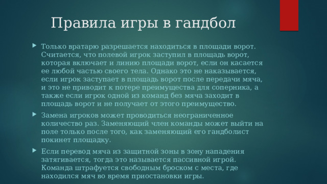 Правила игры в гандбол Только вратарю разрешается находиться в площади ворот. Считается, что полевой игрок заступил в площадь ворот, которая включает и линию площади ворот, если он касается ее любой частью своего тела. Однако это не наказывается, если игрок заступает в площадь ворот после передачи мяча, и это не приводит к потере преимущества для соперника, а также если игрок одной из команд без мяча заходит в площадь ворот и не получает от этого преимущество. Замена игроков может проводиться неограниченное количество раз. Заменяющий член команды может выйти на поле только после того, как заменяющий его гандболист покинет площадку. Если перевод мяча из защитной зоны в зону нападения затягивается, тогда это называется пассивной игрой. Команда штрафуется свободным броском с места, где находился мяч во время приостановки игры. 