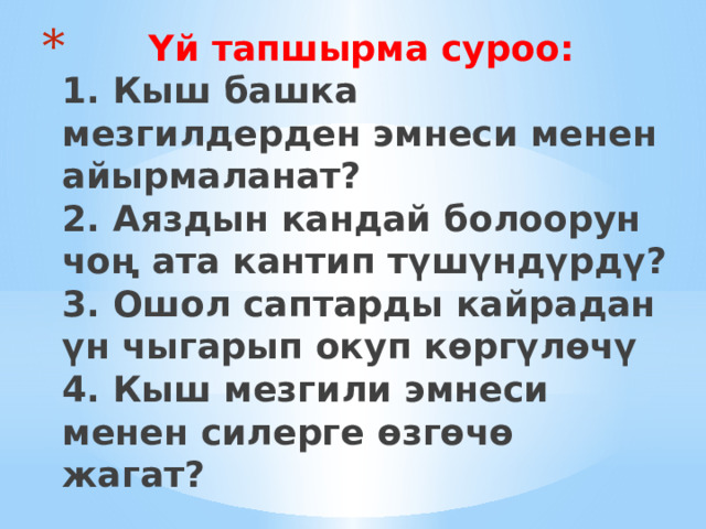  Үй тапшырма суроо:  1. Кыш башка мезгилдерден эмнеси менен айырмаланат?  2. Аяздын кандай болоорун чоң ата кантип түшүндүрдү?  3. Ошол саптарды кайрадан үн чыгарып окуп көргүлөчү  4. Кыш мезгили эмнеси менен силерге өзгөчө жагат? 