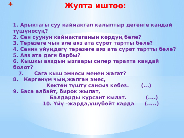 Жупта иштөө:    1. Арыктагы суу каймактап калыптыр дегенге кандай түшүнөсүң?  2. Сен суунун каймактаганын көрдүң беле?  3. Терезеге чын эле аяз ата сүрөт тартты беле?  4. Сенин үйүңдөгү терезеге аяз ата сүрөт тартты беле?  5. Аяз ата деги барбы?  6. Кышкы аяздын ызгаары силер тарапта кандай болот?  7. Сага кыш эмнеси менен жагат?  8. Көргөнүм чын,жалган эмес,  Көктөн түштү сансыз кебез. (...)  9. Баса албайт, бирок жылат,  Балдарды курсант кылат. (....)  10. Үйү –жарда,үшүбөйт карда (.....)      