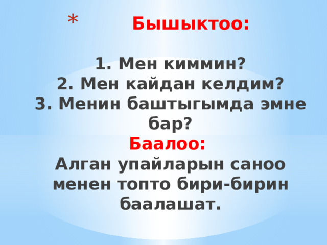  Бышыктоо:   1. Мен киммин?  2. Мен кайдан келдим?  3. Менин баштыгымда эмне бар?  Баалоо:  Алган упайларын саноо менен топто бири-бирин баалашат.   