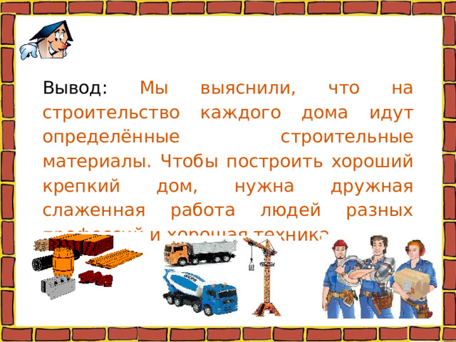 Вывод: Мы выяснили, что на строительство каждого дома идут определённые строительные материалы. Чтобы построить хороший крепкий дом, нужна дружная слаженная работа людей разных профессий и хорошая техника.   