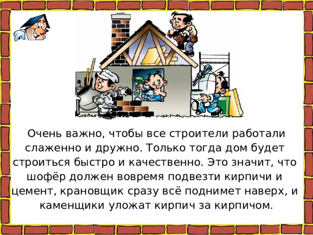 Очень важно, чтобы все строители работали слаженно и дружно. Только тогда дом будет строиться быстро и качественно. Это значит, что шофёр должен вовремя подвезти кирпичи и цемент, крановщик сразу всё поднимет наверх, и каменщики уложат кирпич за кирпичом. 