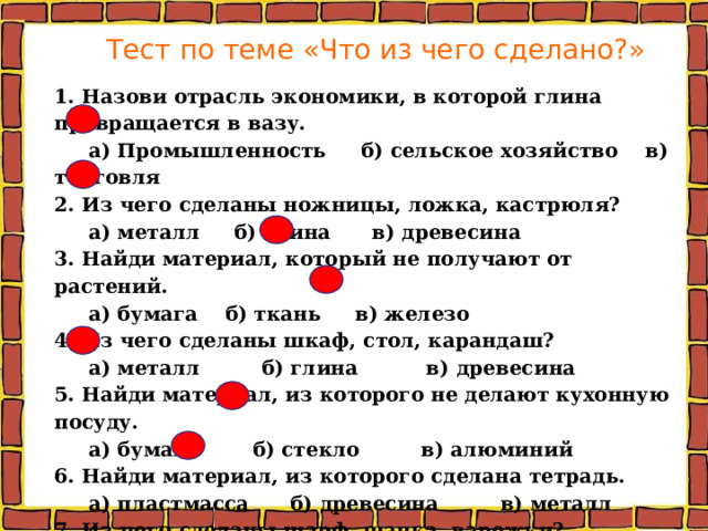 Тест по теме «Что из чего сделано?»   1. Назови отрасль экономики, в которой глина превращается в вазу.  а) Промышленность б) сельское хозяйство в) торговля 2. Из чего сделаны ножницы, ложка, кастрюля?  а) металл б) глина в) древесина 3. Найди материал, который не получают от растений.  а) бумага б) ткань в) железо 4. Из чего сделаны шкаф, стол, карандаш?  а) металл б) глина в) древесина 5. Найди материал, из которого не делают кухонную посуду.  а) бумага б) стекло в) алюминий 6. Найди материал, из которого сделана тетрадь.  а) пластмасса б) древесина в) металл 7. Из чего сделаны шарф, шапка, варежки?  а) бумага б) шерсть в) глина 