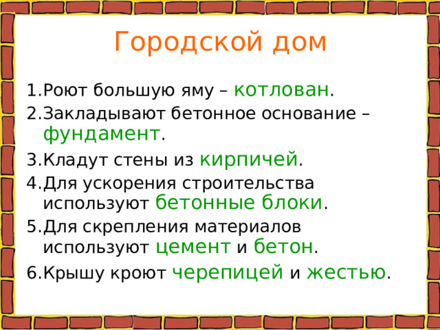Городской дом 1.Роют большую яму – котлован . 2.Закладывают бетонное основание – фундамент . 3.Кладут стены из кирпичей . 4.Для ускорения строительства используют бетонные блоки . 5.Для скрепления материалов используют цемент и бетон . 6.Крышу кроют черепицей  и жестью . 