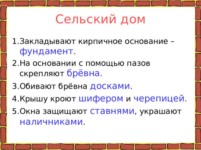 Сельский дом 1.Закладывают кирпичное основание – фундамент . 2.На основании с помощью пазов скрепляют брёвна . 3.Обивают брёвна досками . 4.Крышу кроют шифером и черепицей . 5.Окна защищают ставнями , украшают наличниками . 