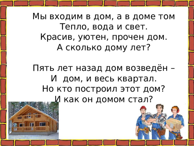 Мы входим в дом, а в доме том  Тепло, вода и свет.  Красив, уютен, прочен дом.  А сколько дому лет?     Пять лет назад дом возведён –  И дом, и весь квартал.  Но кто построил этот дом?  И как он домом стал?   