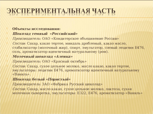 Объекты исследования: Шоколад темный «Российский» Производитель : ОАО «Кондитерское объединение России» Состав : Сахар, какао тертое, миндаль дробленый, какао масло, стабилизатор (молочный жир), спирт, эмульгатор, соевый лецитин Е476, соль, ароматизатор идентичный натуральному (ром). Молочный шоколад «Аленка» Производитель : ОАО «Красный октябрь» Состав : Сахар, сухое цельное молоко, масло какао, какао тертое, эмульгаторы: лецитин Е476, ароматизатор идентичный натуральному «Ваниль». Шоколад белый «Пористый» Производитель : ЗАО «Фабрика Русский шоколад» Состав : Сахар, масло какао, сухое цельное молоко, лактоза, сухая молочная сыворотка, эмульгаторы: Е322, Е476, ароматизатор «Ваниль»  