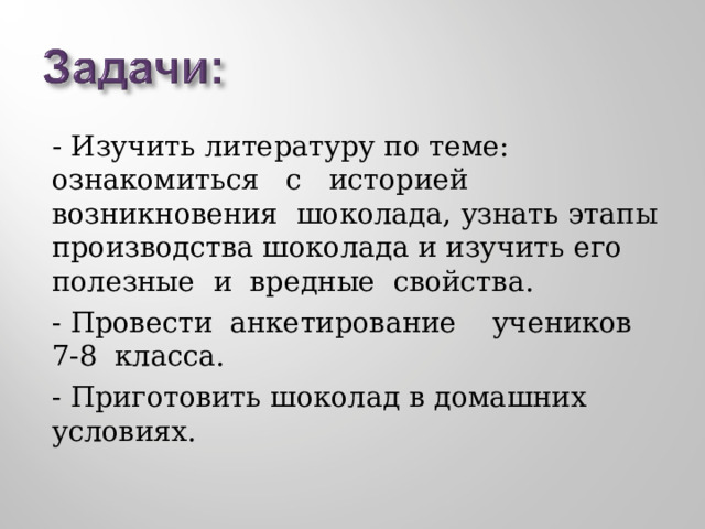 - Изучить литературу по теме: ознакомиться с историей возникновения шоколада, узнать этапы производства шоколада и изучить его полезные и вредные свойства. - Провести анкетирование учеников 7-8 класса. - Приготовить шоколад в домашних условиях. 